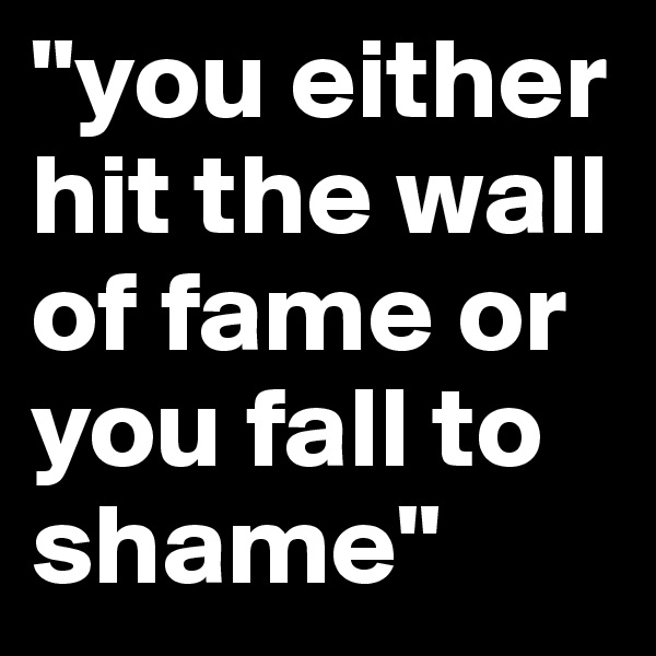 "you either hit the wall of fame or you fall to shame"