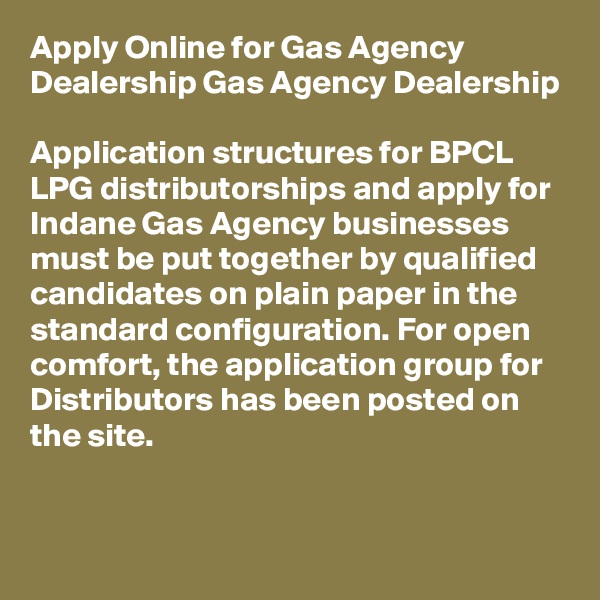 Apply Online for Gas Agency Dealership Gas Agency Dealership

Application structures for BPCL LPG distributorships and apply for Indane Gas Agency businesses must be put together by qualified candidates on plain paper in the standard configuration. For open comfort, the application group for Distributors has been posted on the site.
