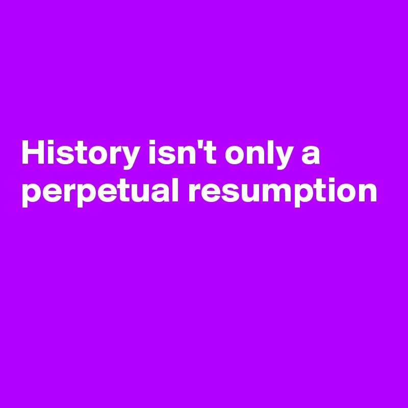 


History isn't only a perpetual resumption



