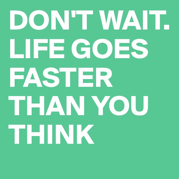 DON'T WAIT. LIFE GOES FASTER THAN YOU THINK