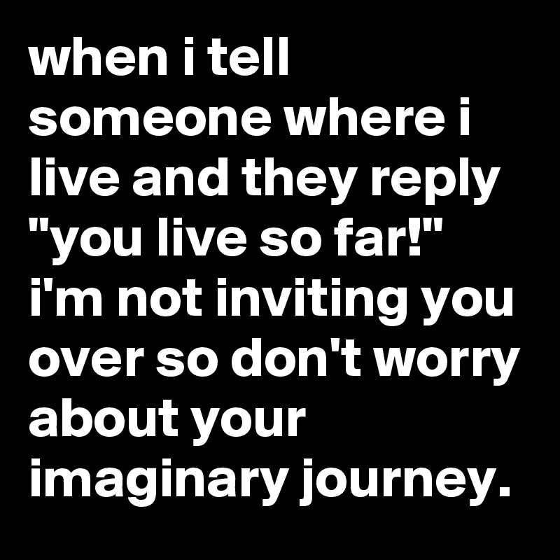 when i tell someone where i live and they reply "you live so far!" i'm not inviting you over so don't worry about your imaginary journey.