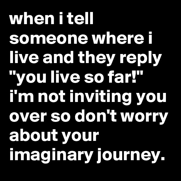 when i tell someone where i live and they reply "you live so far!" i'm not inviting you over so don't worry about your imaginary journey.
