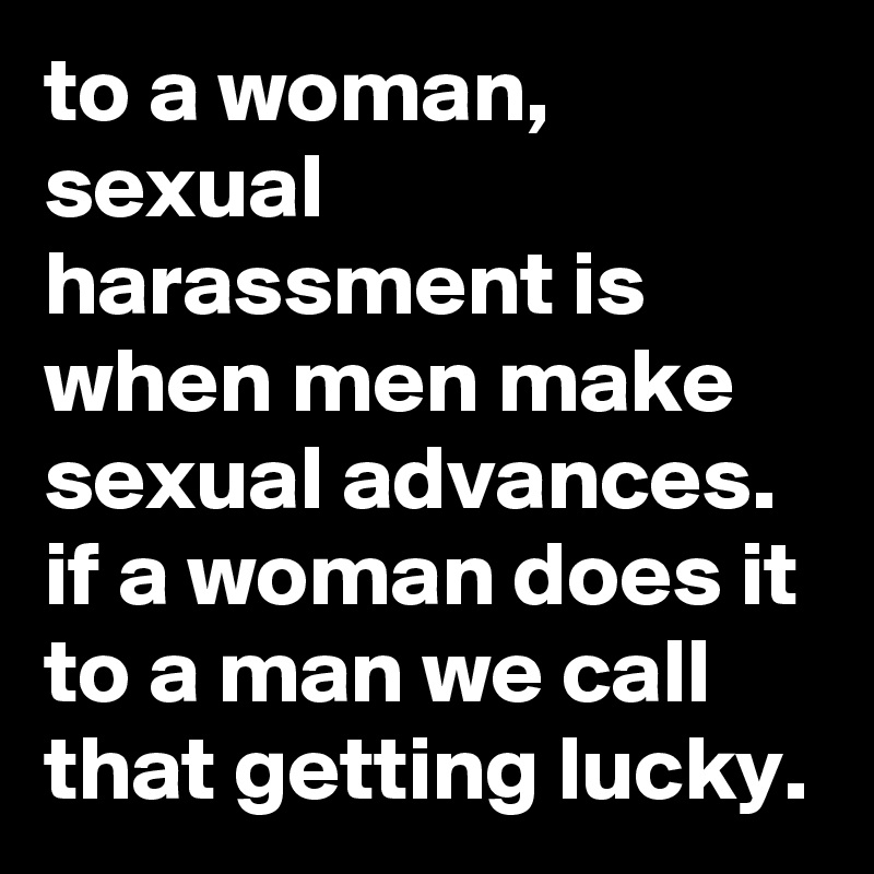 to a woman, sexual harassment is when men make sexual advances. if a woman does it to a man we call that getting lucky.