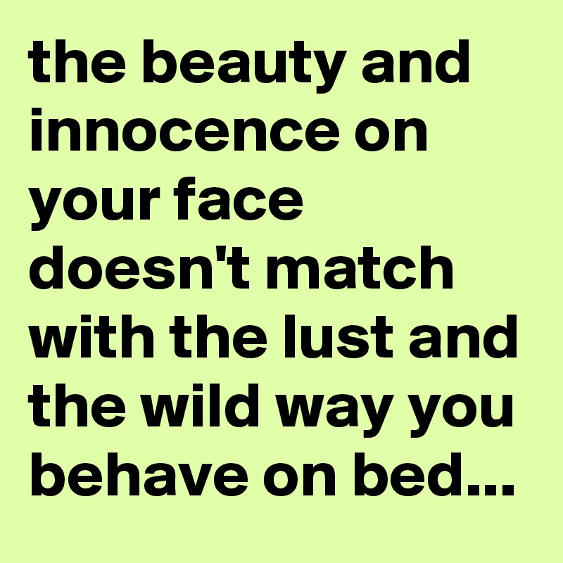 the beauty and innocence on your face doesn't match with the lust and the wild way you behave on bed...