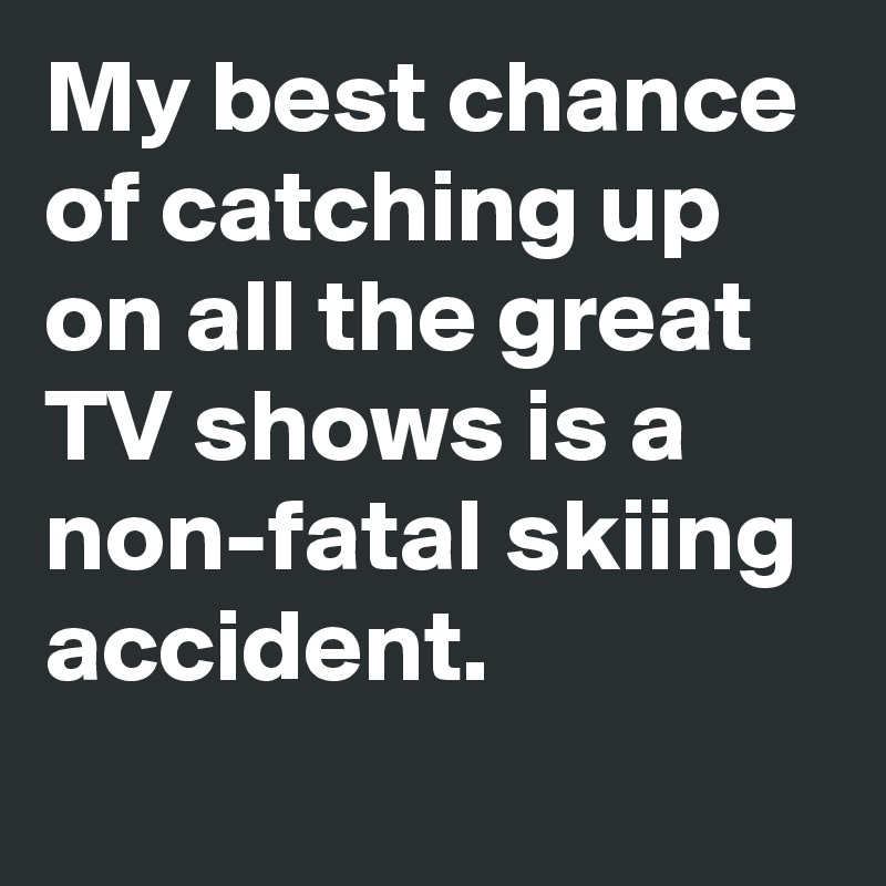 My best chance of catching up on all the great TV shows is a non-fatal skiing accident.