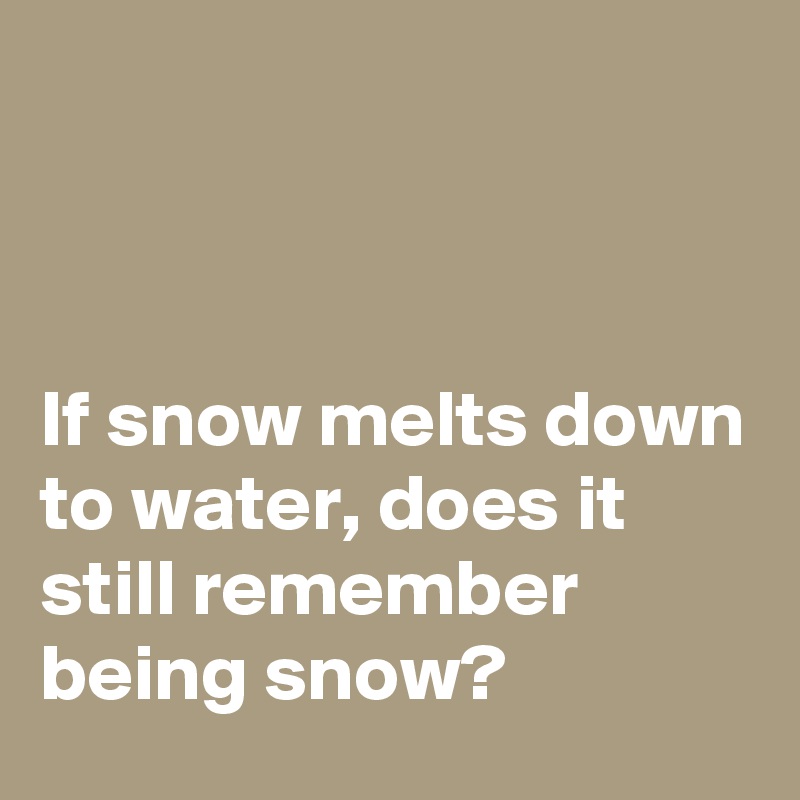 



If snow melts down to water, does it still remember being snow?