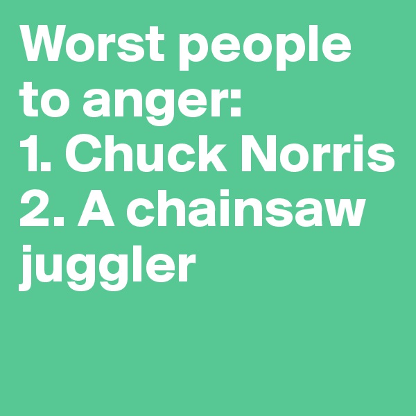 Worst people to anger:
1. Chuck Norris
2. A chainsaw juggler
