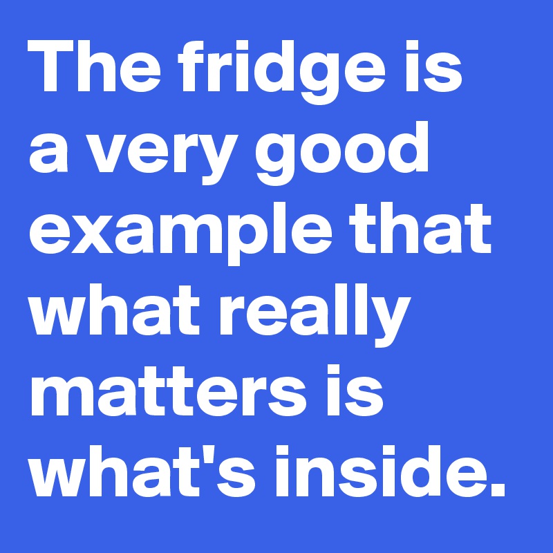 The fridge is a very good example that what really matters is what's inside.