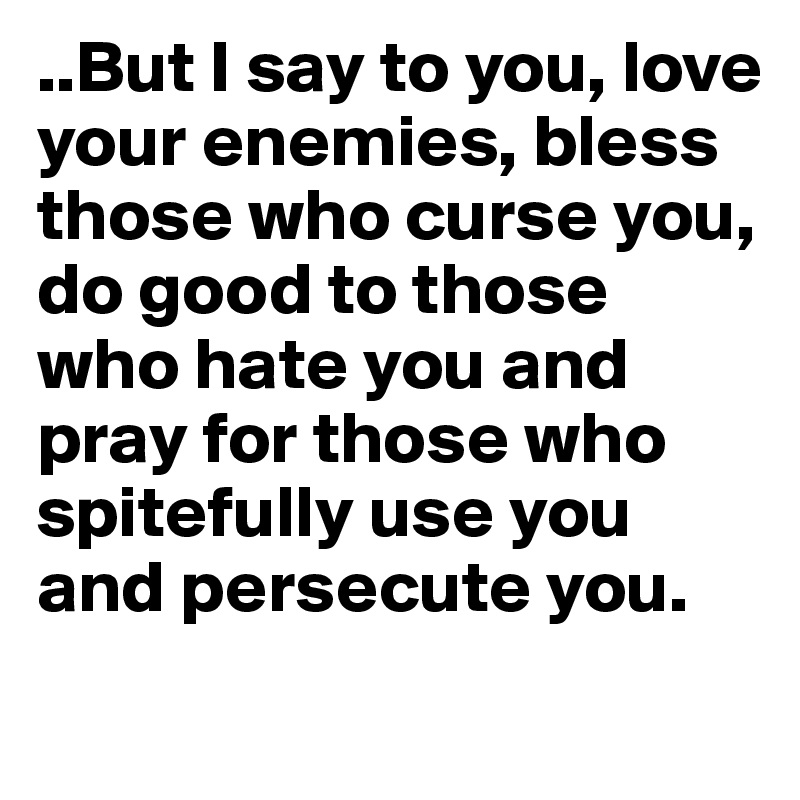 ..But I say to you, love your enemies, bless those who curse you, do good to those who hate you and pray for those who spitefully use you and persecute you.
