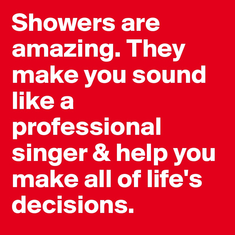 Showers are amazing. They make you sound like a professional singer & help you make all of life's decisions. 