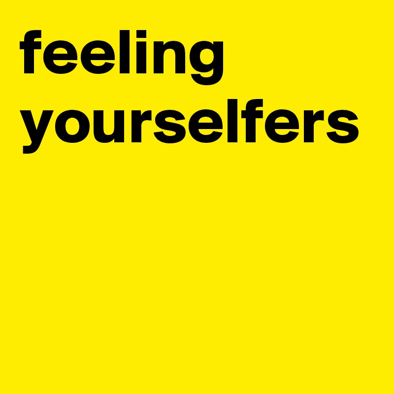 feeling yourselfers