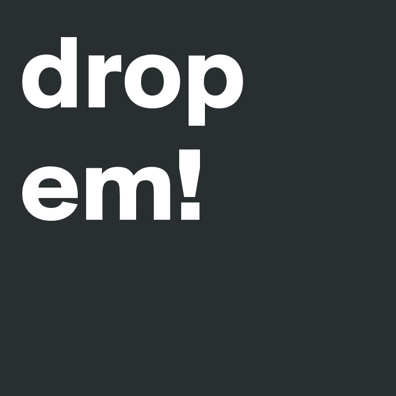 drop em! 