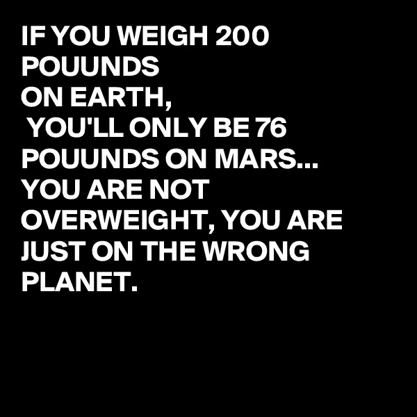 IF YOU WEIGH 200 POUUNDS 
ON EARTH, 
 YOU'LL ONLY BE 76 POUUNDS ON MARS...
YOU ARE NOT OVERWEIGHT, YOU ARE JUST ON THE WRONG PLANET.


