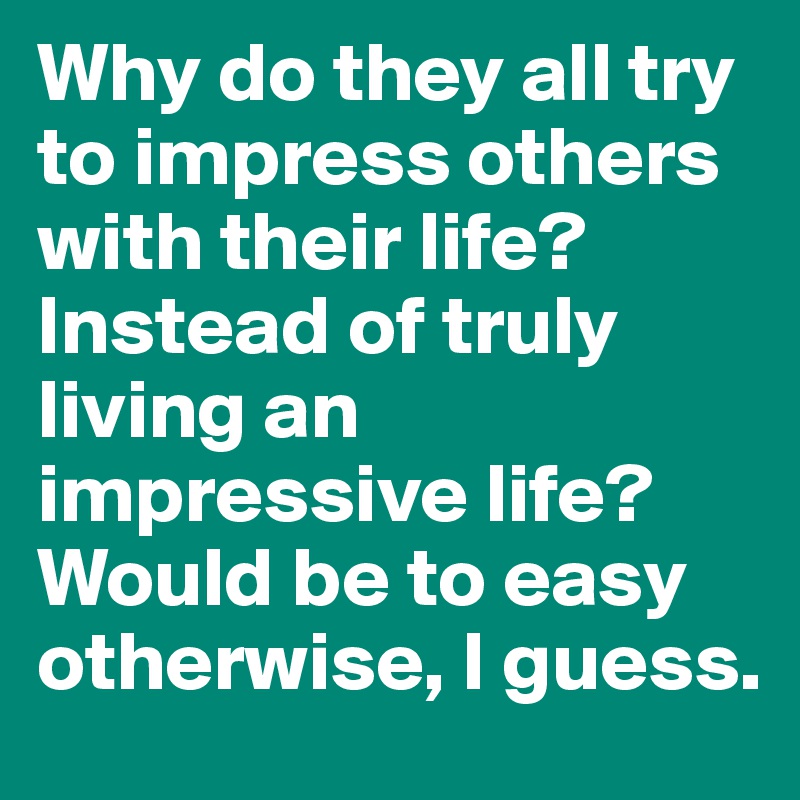 Why do they all try to impress others with their life? Instead of truly living an impressive life? Would be to easy otherwise, I guess.