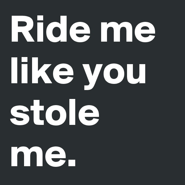 Ride me like you stole me.