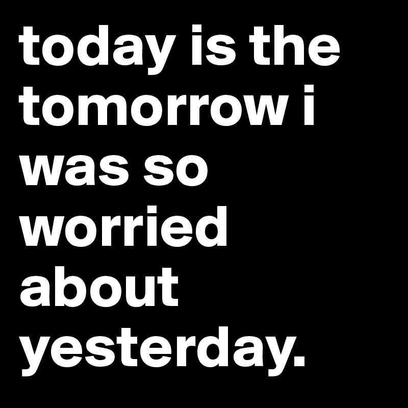 today is the tomorrow i was so worried about yesterday.