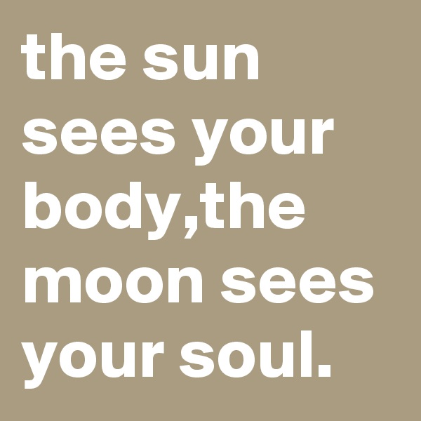 the sun sees your body,the moon sees your soul.