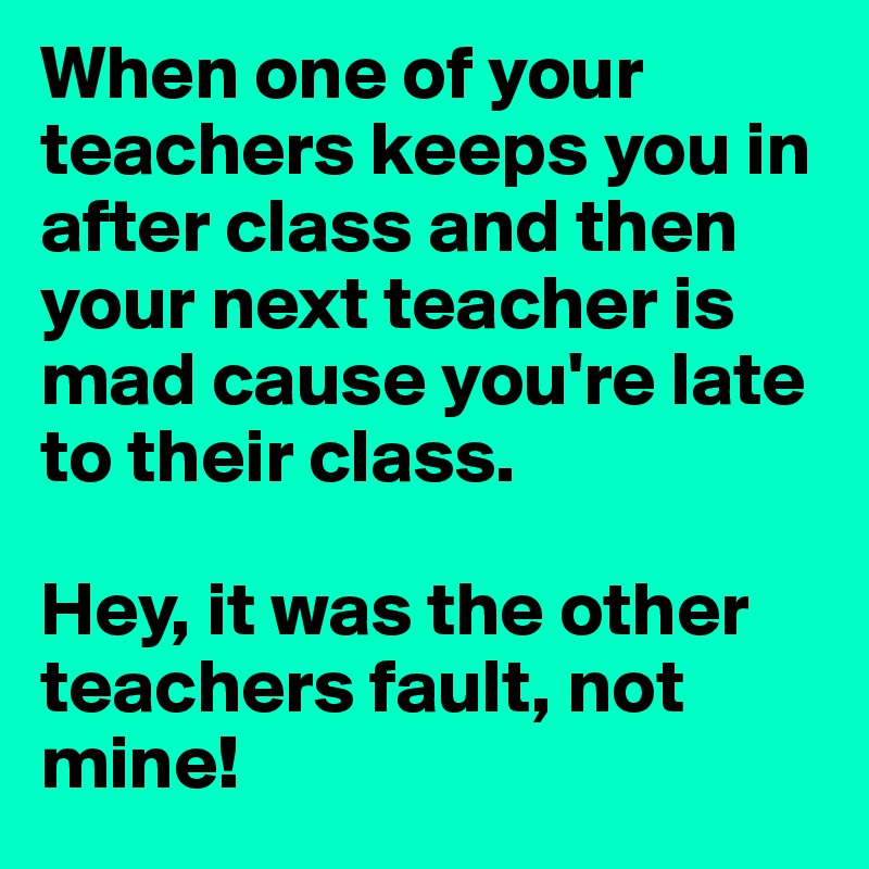 When one of your teachers keeps you in after class and then your next teacher is mad cause you're late to their class. 

Hey, it was the other teachers fault, not mine!