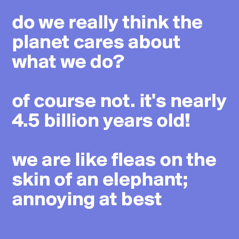 do we really think the planet cares about what we do? 

of course not. it's nearly 4.5 billion years old!

we are like fleas on the skin of an elephant; annoying at best 