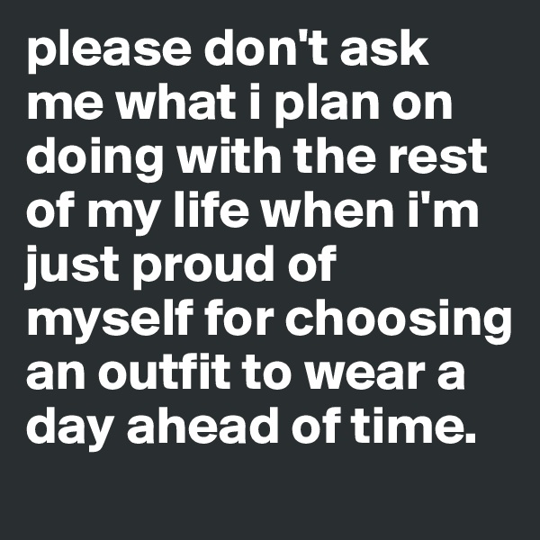 please don't ask me what i plan on doing with the rest of my life when i'm just proud of myself for choosing an outfit to wear a day ahead of time.