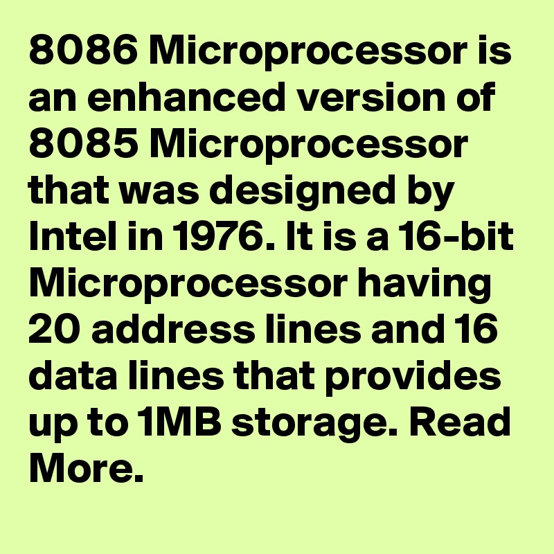 8086 Microprocessor is an enhanced version of 8085 Microprocessor that was designed by Intel in 1976. It is a 16-bit Microprocessor having 20 address lines and 16 data lines that provides up to 1MB storage. Read More.
