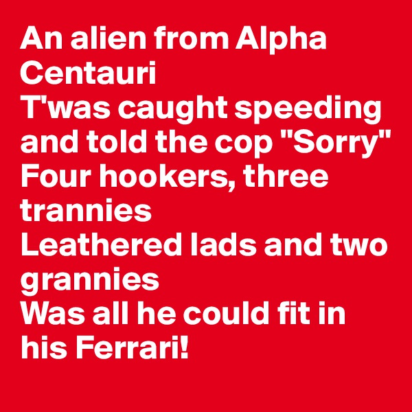 An alien from Alpha Centauri
T'was caught speeding and told the cop "Sorry"
Four hookers, three trannies
Leathered lads and two grannies
Was all he could fit in his Ferrari!