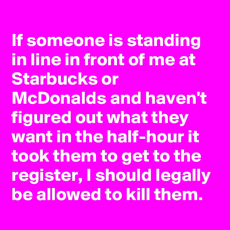 
If someone is standing in line in front of me at Starbucks or McDonalds and haven't figured out what they want in the half-hour it took them to get to the register, I should legally be allowed to kill them.