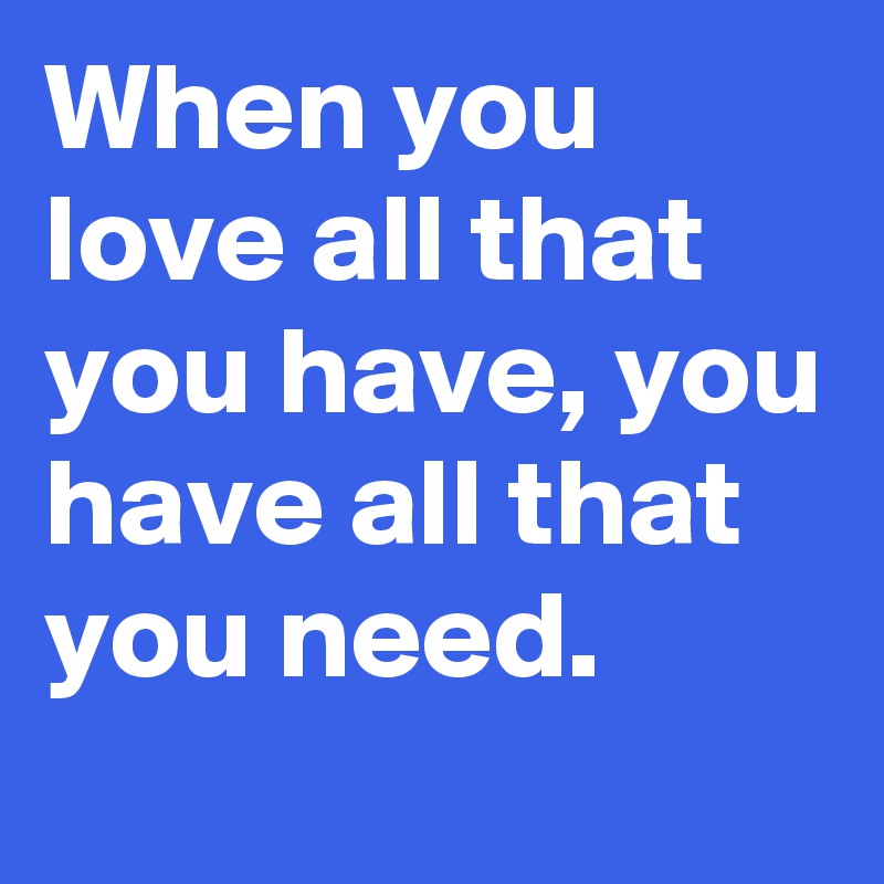 When you love all that you have, you have all that you need.