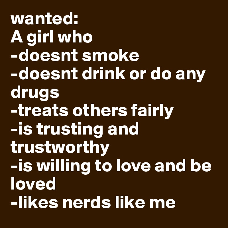 wanted:
A girl who
-doesnt smoke
-doesnt drink or do any drugs
-treats others fairly
-is trusting and trustworthy
-is willing to love and be loved
-likes nerds like me 
