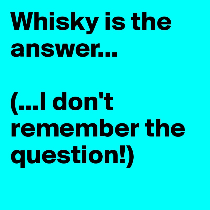 Whisky is the answer...

(...I don't remember the question!)
