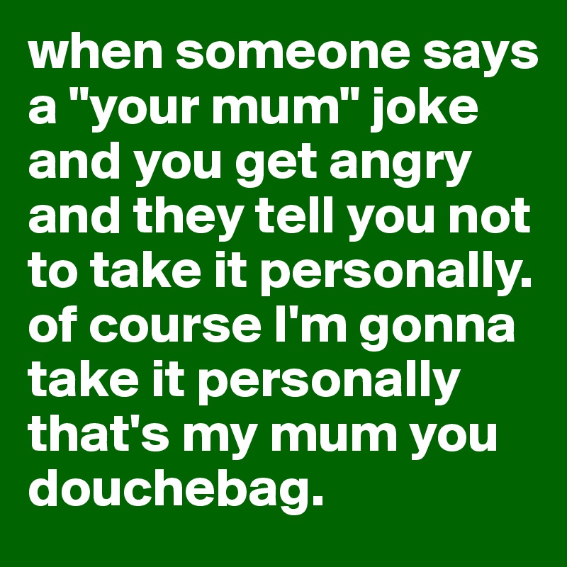 when someone says a "your mum" joke and you get angry and they tell you not to take it personally. of course I'm gonna take it personally that's my mum you douchebag.