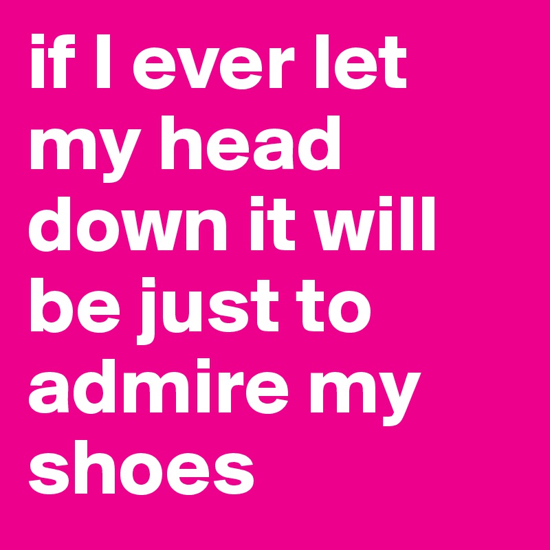 if I ever let my head down it will be just to admire my shoes