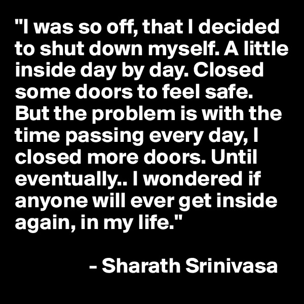 "I was so off, that I decided to shut down myself. A little inside day by day. Closed some doors to feel safe. But the problem is with the time passing every day, I closed more doors. Until eventually.. I wondered if anyone will ever get inside again, in my life."

                 - Sharath Srinivasa