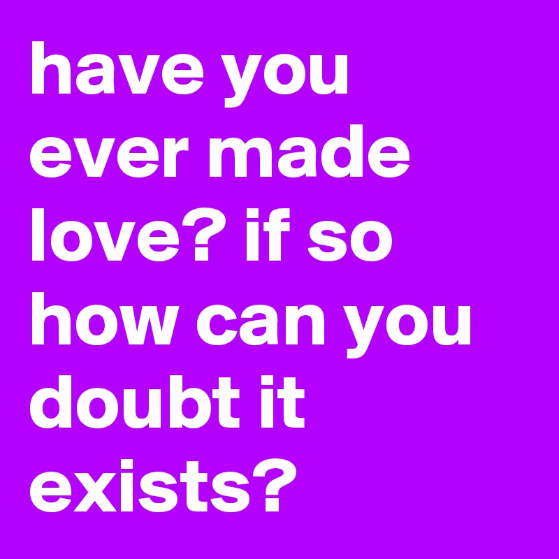 have you ever made love? if so how can you doubt it exists?