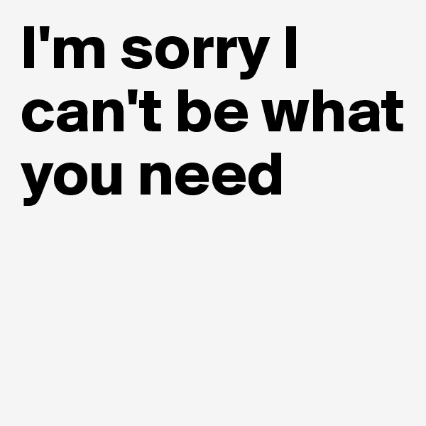 I'm sorry I can't be what you need

