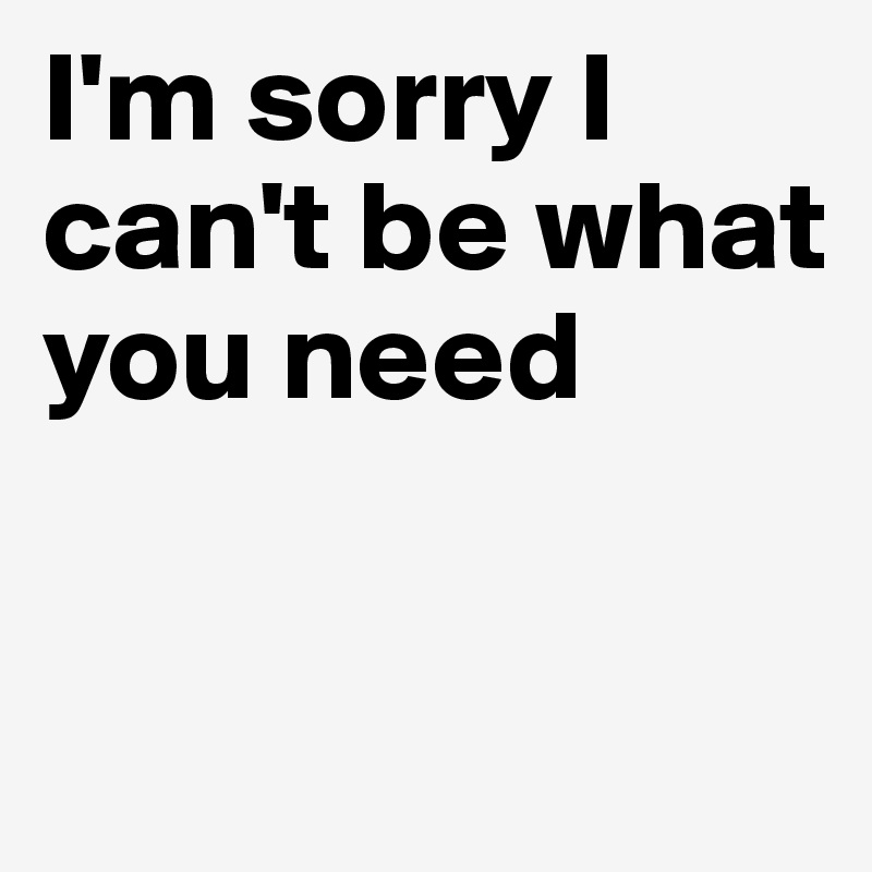 I'm sorry I can't be what you need

