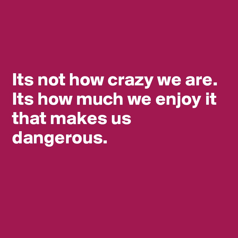 


Its not how crazy we are. Its how much we enjoy it that makes us dangerous.



