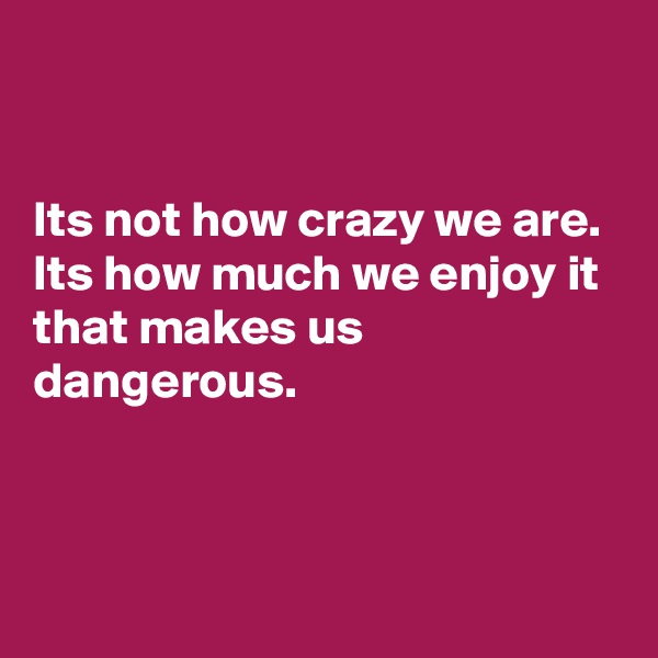 


Its not how crazy we are. Its how much we enjoy it that makes us dangerous.



