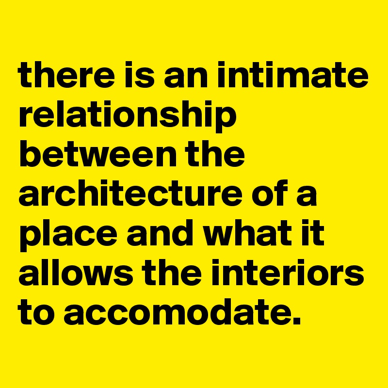 
there is an intimate relationship between the architecture of a place and what it allows the interiors to accomodate. 