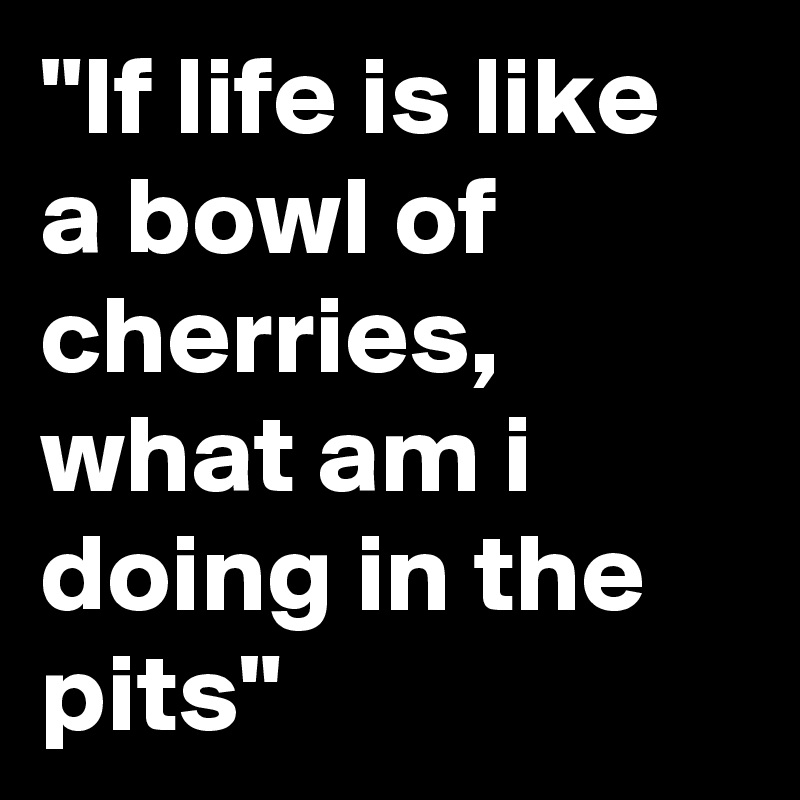 "If life is like a bowl of cherries, what am i doing in the pits"