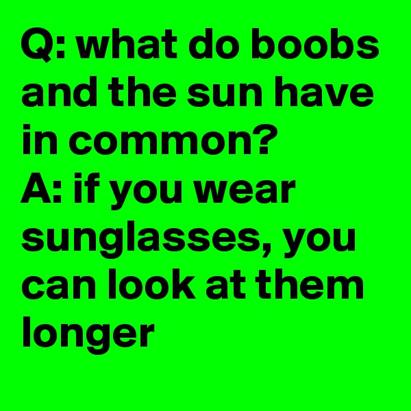Q: what do boobs and the sun have in common?        A: if you wear sunglasses, you can look at them longer