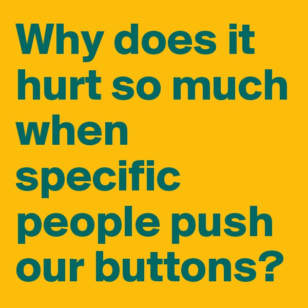 Why does it hurt so much when specific people push our buttons? 