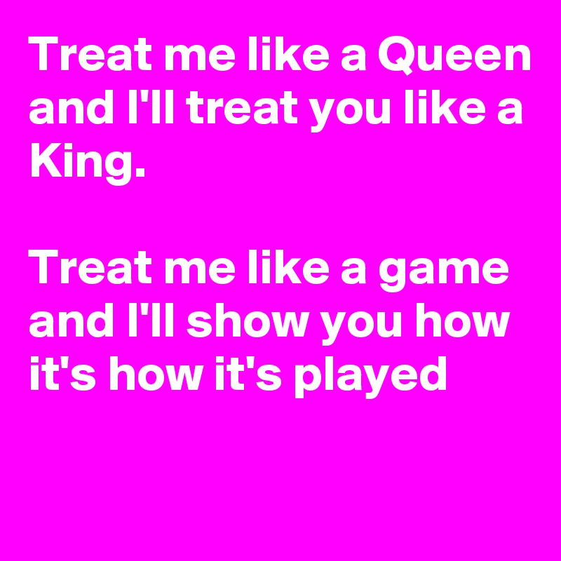 Treat me like a Queen and I'll treat you like a King.

Treat me like a game and I'll show you how it's how it's played

