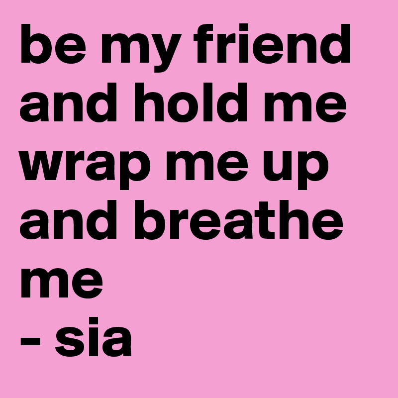 be my friend and hold me
wrap me up and breathe me
- sia