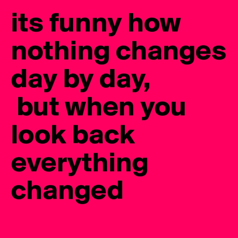 its funny how nothing changes day by day,
 but when you look back everything changed