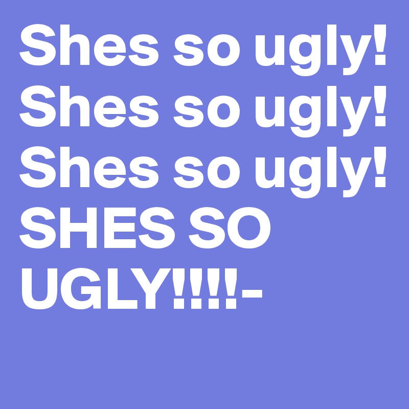 Shes so ugly!
Shes so ugly! 
Shes so ugly!
SHES SO UGLY!!!!-