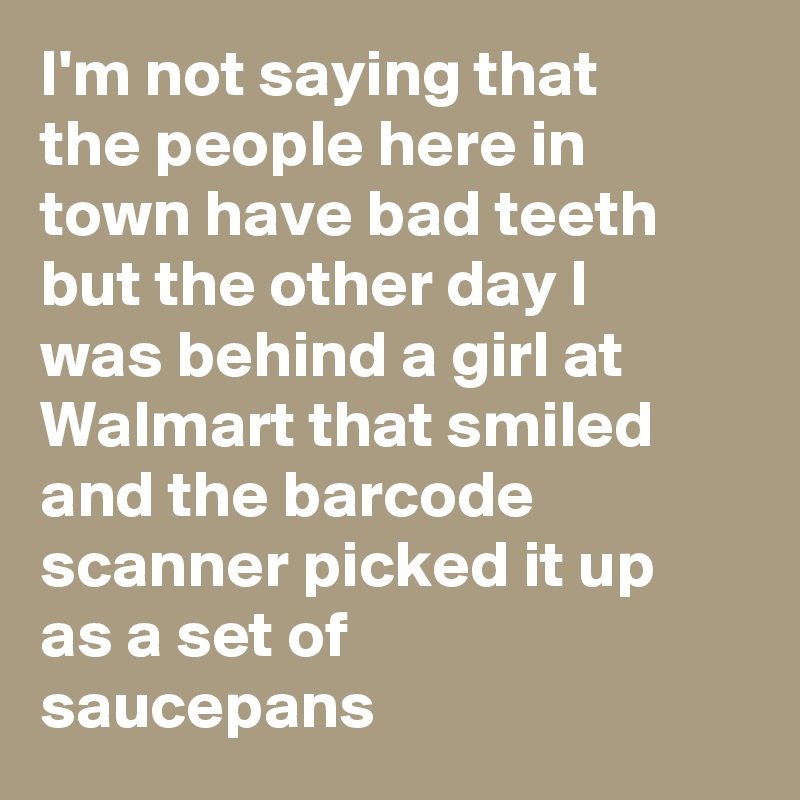 I'm not saying that the people here in town have bad teeth but the other day I was behind a girl at Walmart that smiled and the barcode scanner picked it up as a set of saucepans