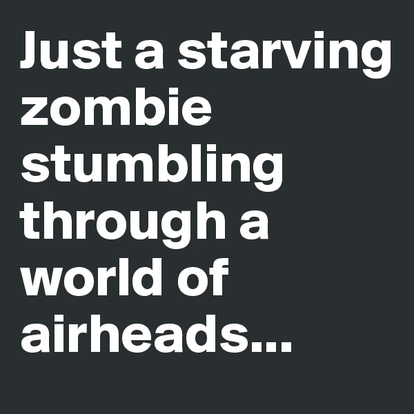 Just a starving zombie stumbling through a world of airheads...