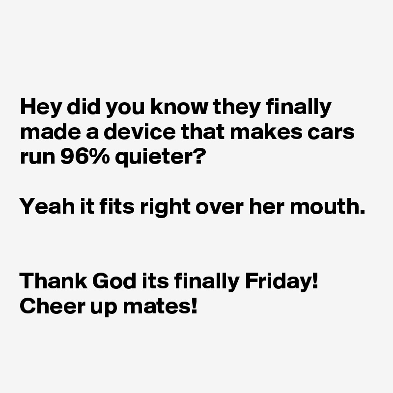 


Hey did you know they finally made a device that makes cars run 96% quieter?

Yeah it fits right over her mouth.


Thank God its finally Friday!
Cheer up mates!

