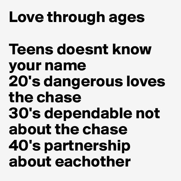Love through ages 

Teens doesnt know your name 
20's dangerous loves the chase 
30's dependable not about the chase 
40's partnership about eachother 